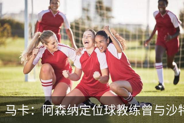 马卡：阿森纳定位球教练曾与沙特合作，西班牙队需对此警惕